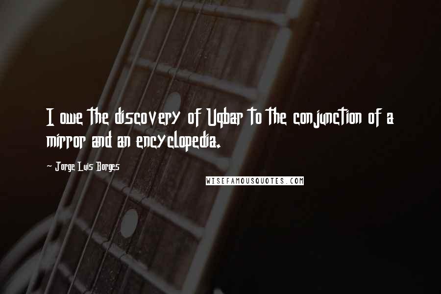 Jorge Luis Borges Quotes: I owe the discovery of Uqbar to the conjunction of a mirror and an encyclopedia.