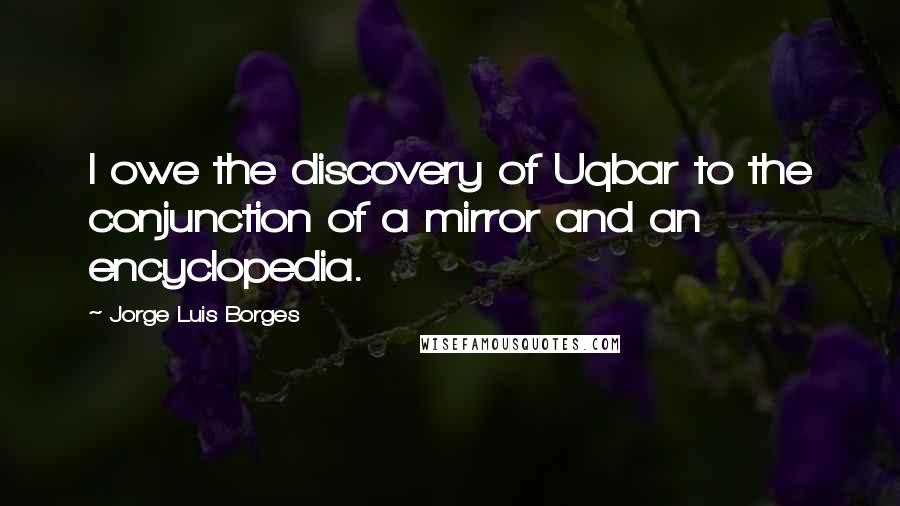 Jorge Luis Borges Quotes: I owe the discovery of Uqbar to the conjunction of a mirror and an encyclopedia.