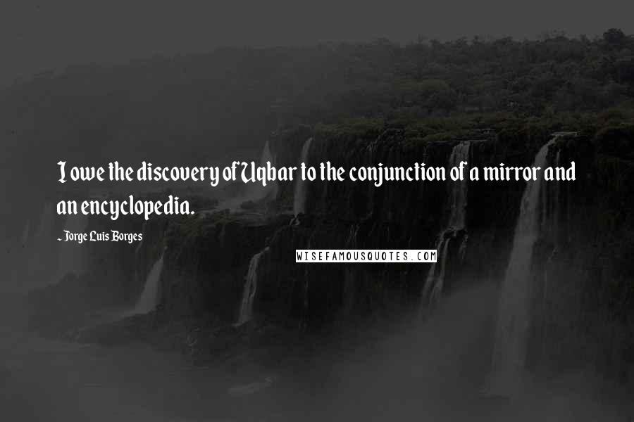 Jorge Luis Borges Quotes: I owe the discovery of Uqbar to the conjunction of a mirror and an encyclopedia.