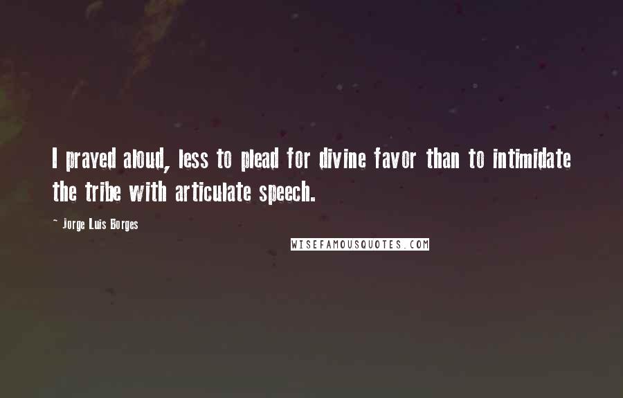 Jorge Luis Borges Quotes: I prayed aloud, less to plead for divine favor than to intimidate the tribe with articulate speech.