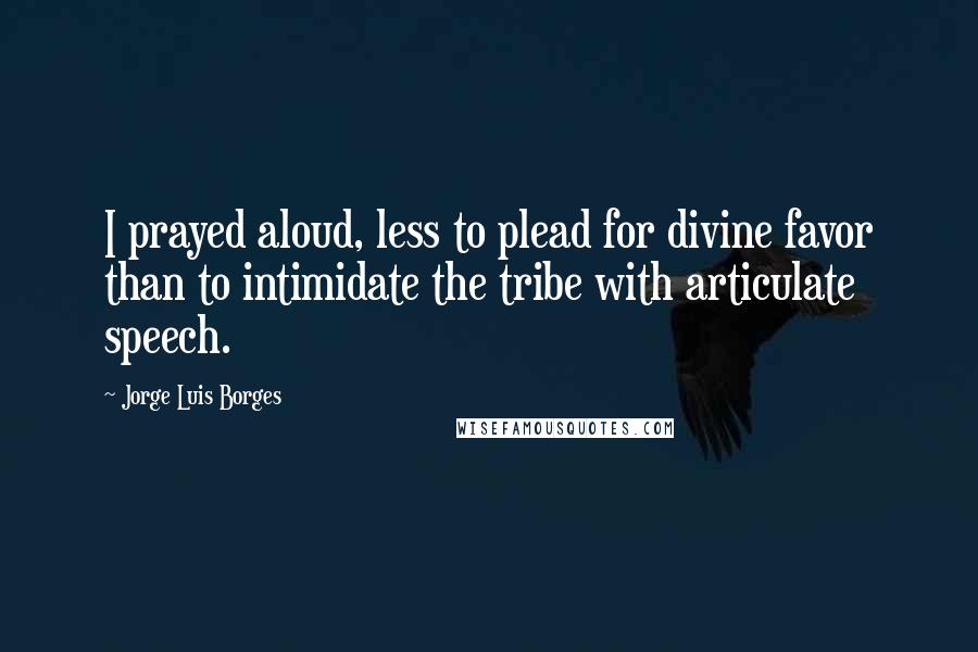 Jorge Luis Borges Quotes: I prayed aloud, less to plead for divine favor than to intimidate the tribe with articulate speech.