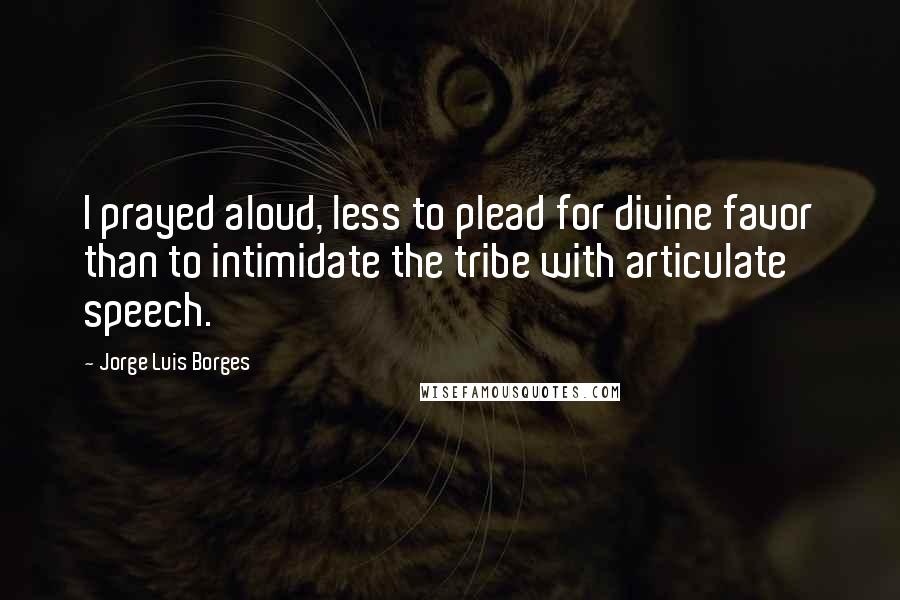 Jorge Luis Borges Quotes: I prayed aloud, less to plead for divine favor than to intimidate the tribe with articulate speech.