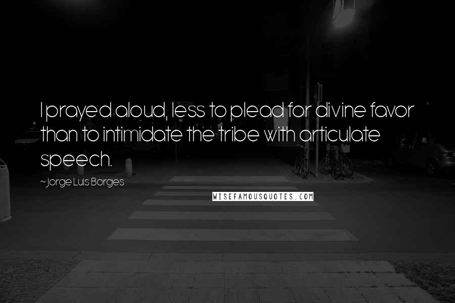 Jorge Luis Borges Quotes: I prayed aloud, less to plead for divine favor than to intimidate the tribe with articulate speech.
