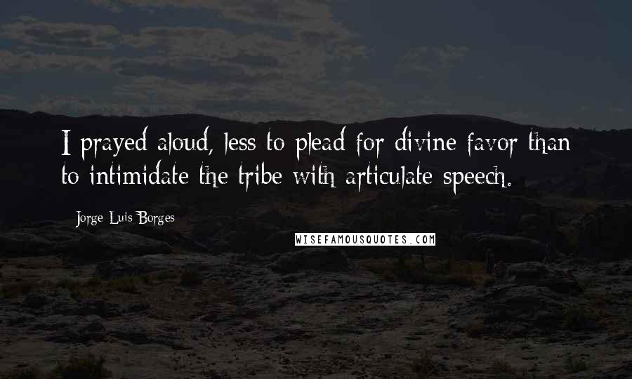 Jorge Luis Borges Quotes: I prayed aloud, less to plead for divine favor than to intimidate the tribe with articulate speech.