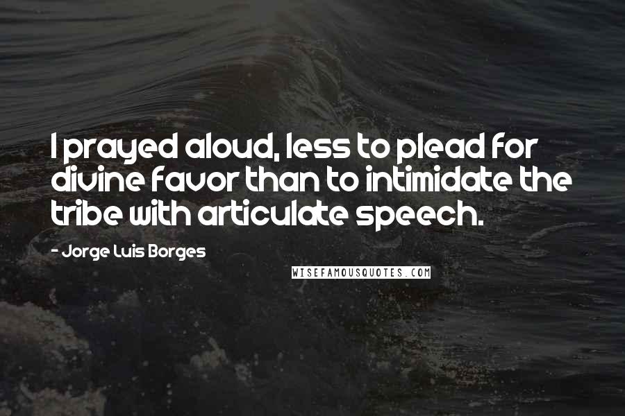 Jorge Luis Borges Quotes: I prayed aloud, less to plead for divine favor than to intimidate the tribe with articulate speech.