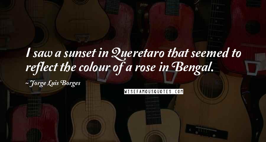 Jorge Luis Borges Quotes: I saw a sunset in Queretaro that seemed to reflect the colour of a rose in Bengal.