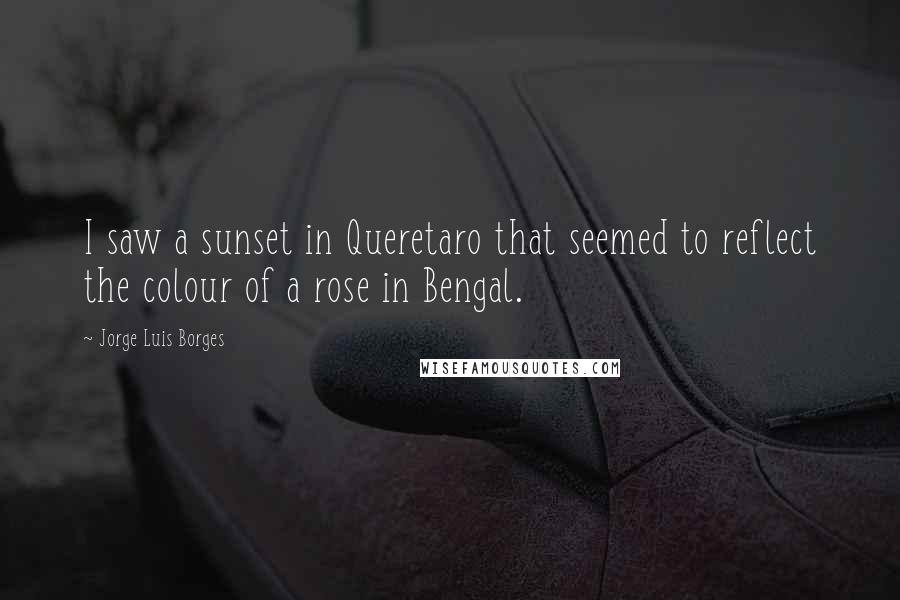 Jorge Luis Borges Quotes: I saw a sunset in Queretaro that seemed to reflect the colour of a rose in Bengal.