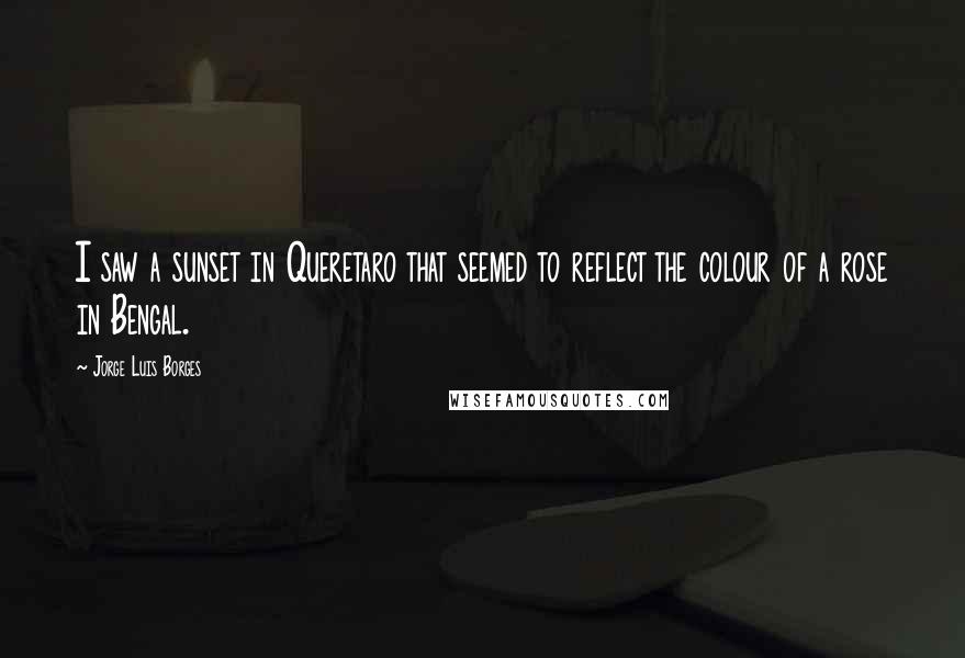 Jorge Luis Borges Quotes: I saw a sunset in Queretaro that seemed to reflect the colour of a rose in Bengal.