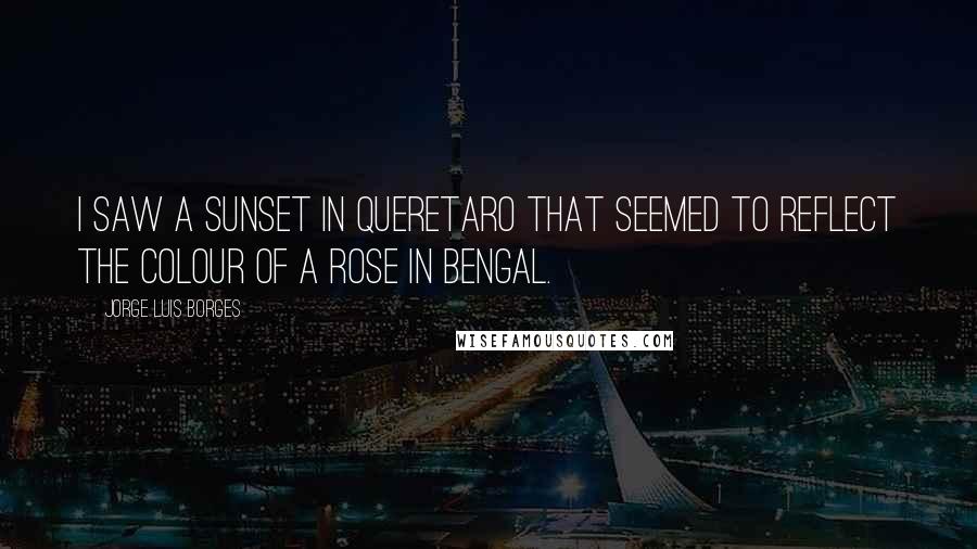 Jorge Luis Borges Quotes: I saw a sunset in Queretaro that seemed to reflect the colour of a rose in Bengal.