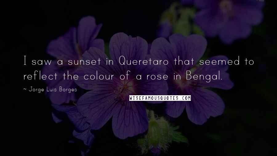 Jorge Luis Borges Quotes: I saw a sunset in Queretaro that seemed to reflect the colour of a rose in Bengal.