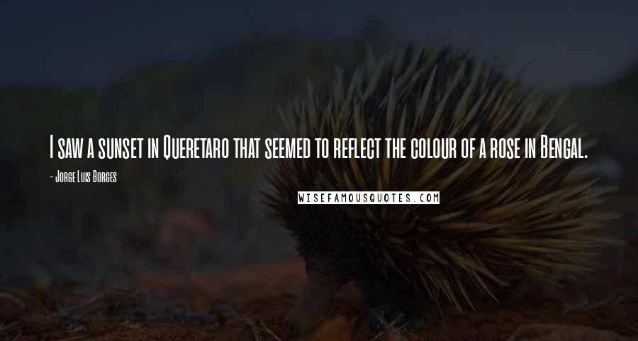 Jorge Luis Borges Quotes: I saw a sunset in Queretaro that seemed to reflect the colour of a rose in Bengal.