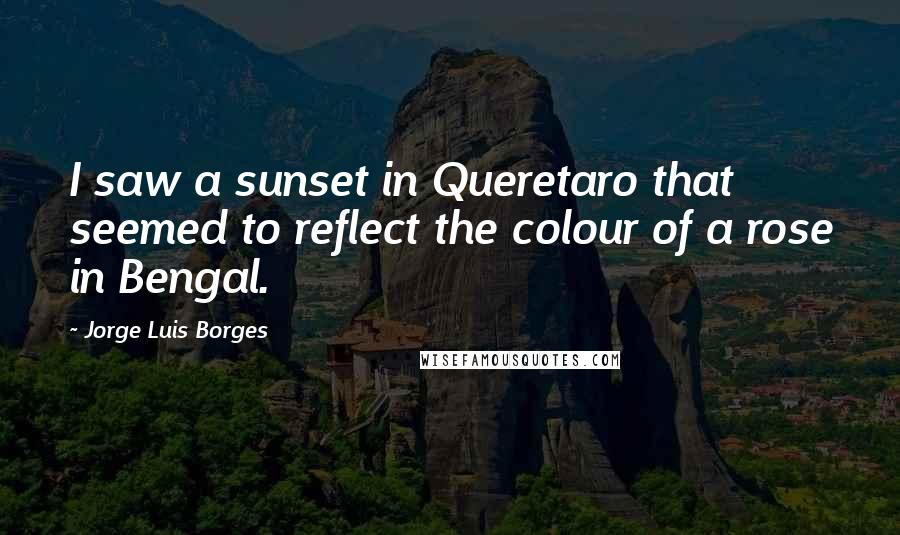Jorge Luis Borges Quotes: I saw a sunset in Queretaro that seemed to reflect the colour of a rose in Bengal.