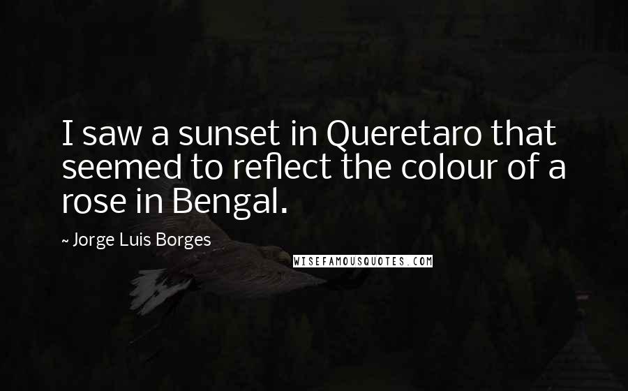 Jorge Luis Borges Quotes: I saw a sunset in Queretaro that seemed to reflect the colour of a rose in Bengal.