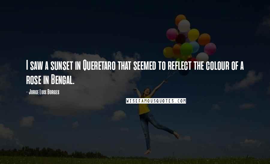 Jorge Luis Borges Quotes: I saw a sunset in Queretaro that seemed to reflect the colour of a rose in Bengal.
