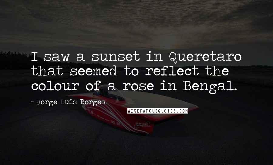 Jorge Luis Borges Quotes: I saw a sunset in Queretaro that seemed to reflect the colour of a rose in Bengal.