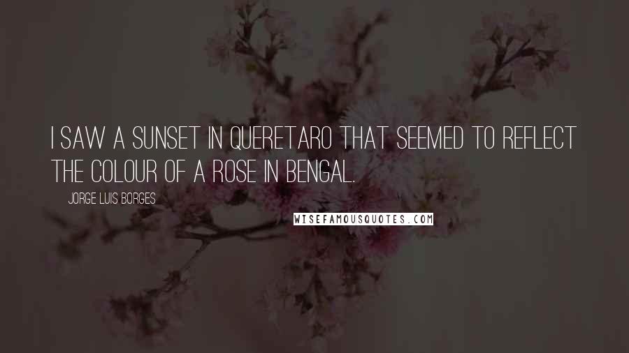 Jorge Luis Borges Quotes: I saw a sunset in Queretaro that seemed to reflect the colour of a rose in Bengal.