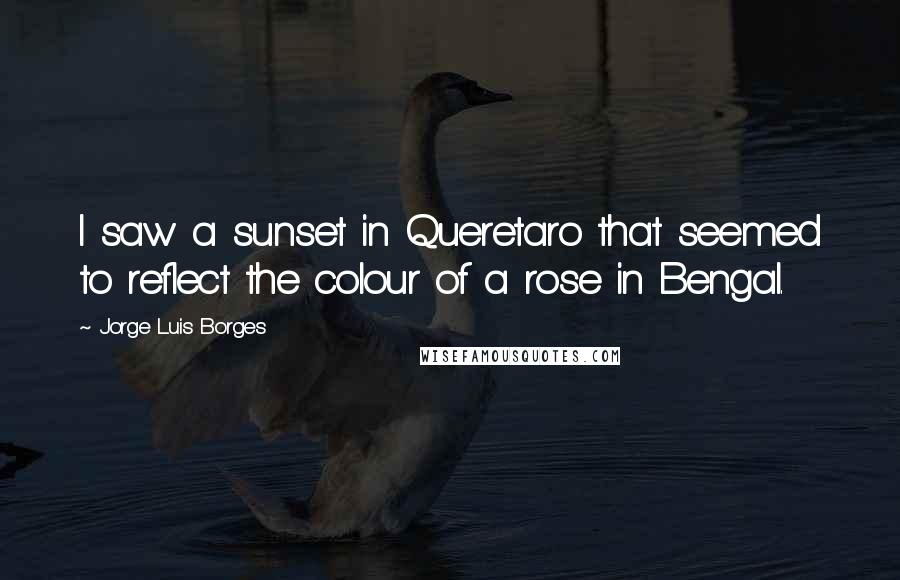 Jorge Luis Borges Quotes: I saw a sunset in Queretaro that seemed to reflect the colour of a rose in Bengal.