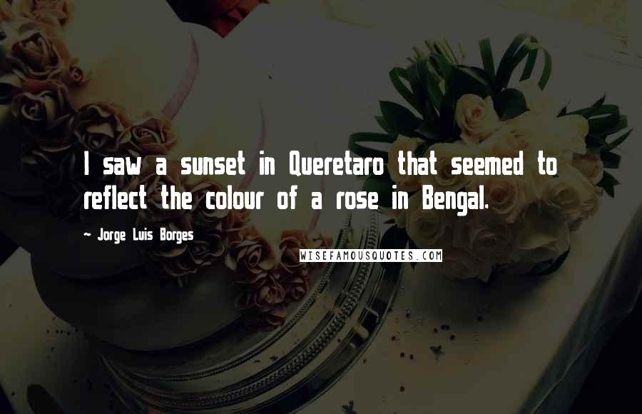 Jorge Luis Borges Quotes: I saw a sunset in Queretaro that seemed to reflect the colour of a rose in Bengal.