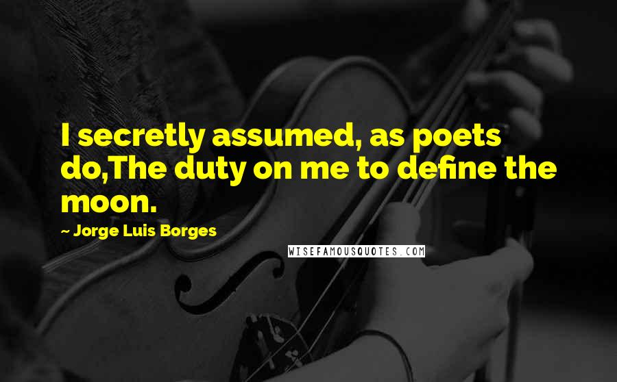 Jorge Luis Borges Quotes: I secretly assumed, as poets do,The duty on me to define the moon.