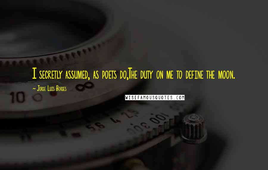 Jorge Luis Borges Quotes: I secretly assumed, as poets do,The duty on me to define the moon.