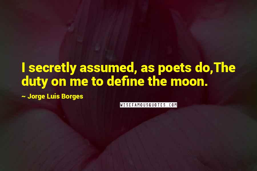 Jorge Luis Borges Quotes: I secretly assumed, as poets do,The duty on me to define the moon.