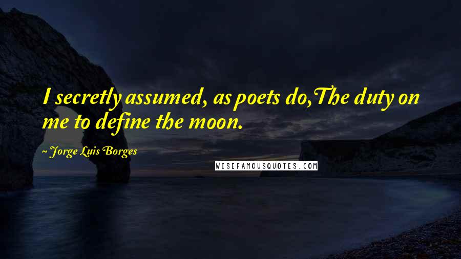 Jorge Luis Borges Quotes: I secretly assumed, as poets do,The duty on me to define the moon.