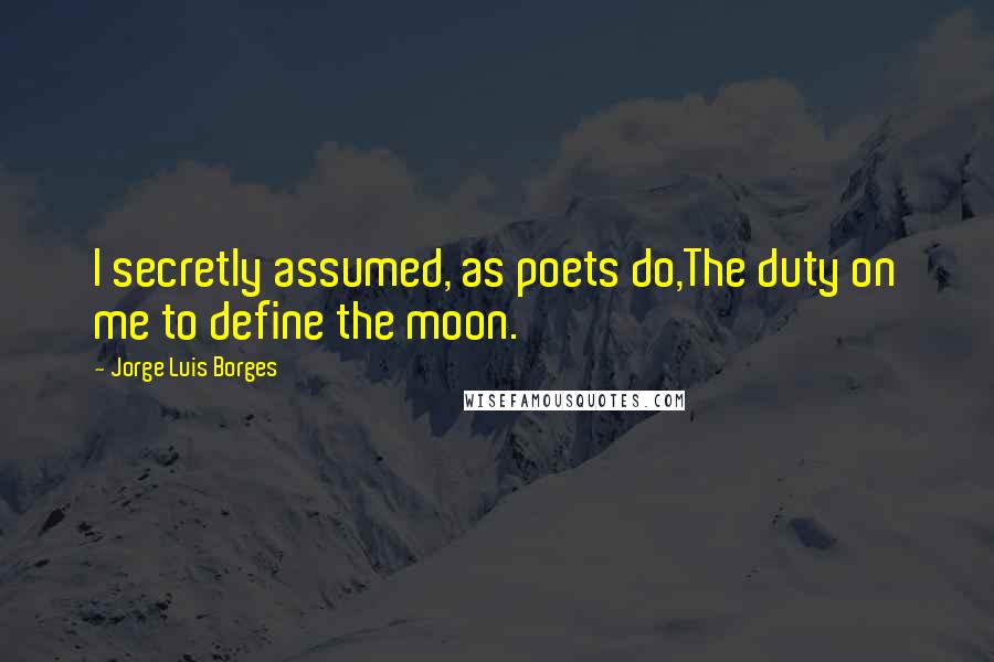 Jorge Luis Borges Quotes: I secretly assumed, as poets do,The duty on me to define the moon.