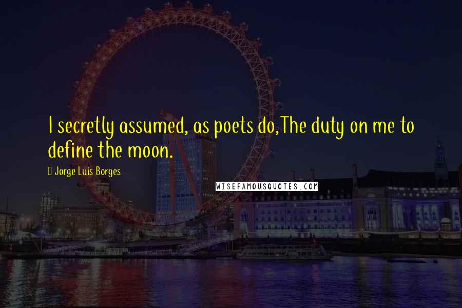 Jorge Luis Borges Quotes: I secretly assumed, as poets do,The duty on me to define the moon.