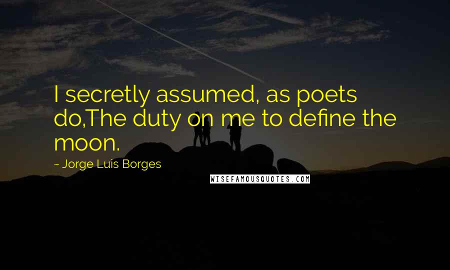 Jorge Luis Borges Quotes: I secretly assumed, as poets do,The duty on me to define the moon.