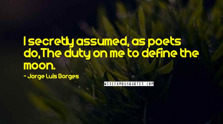 Jorge Luis Borges Quotes: I secretly assumed, as poets do,The duty on me to define the moon.