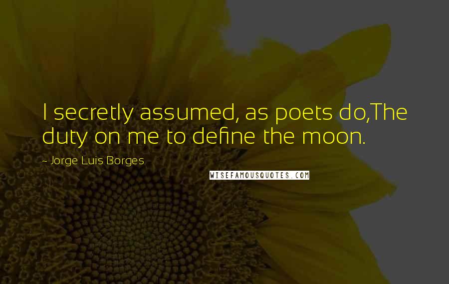 Jorge Luis Borges Quotes: I secretly assumed, as poets do,The duty on me to define the moon.