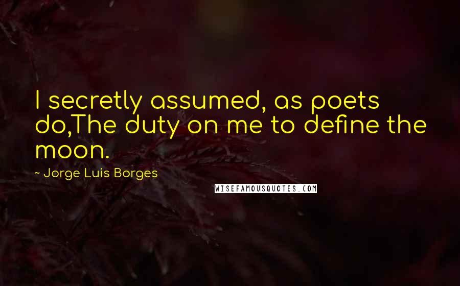 Jorge Luis Borges Quotes: I secretly assumed, as poets do,The duty on me to define the moon.