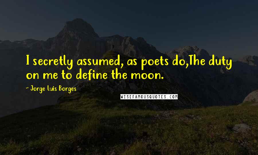 Jorge Luis Borges Quotes: I secretly assumed, as poets do,The duty on me to define the moon.