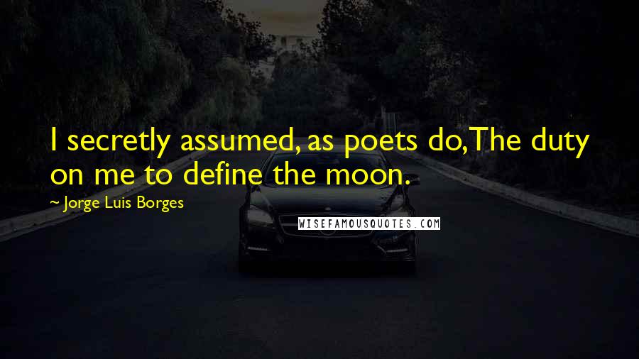 Jorge Luis Borges Quotes: I secretly assumed, as poets do,The duty on me to define the moon.