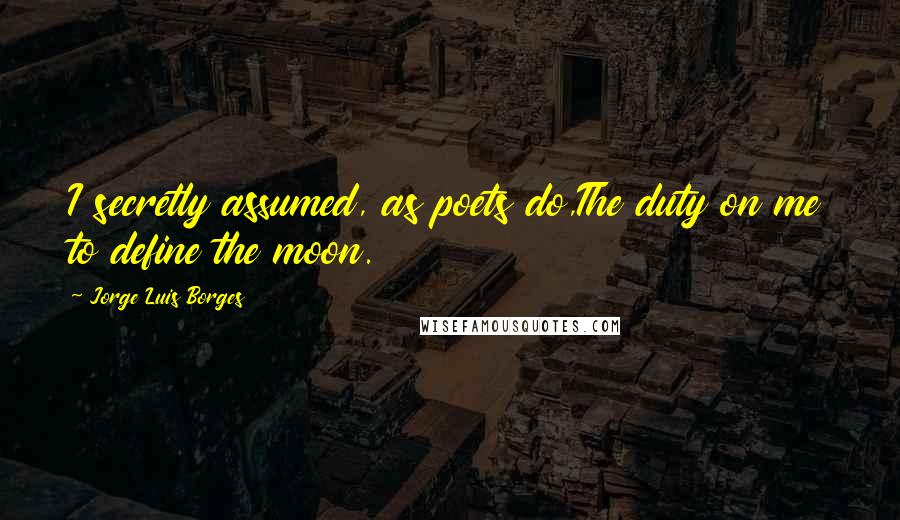 Jorge Luis Borges Quotes: I secretly assumed, as poets do,The duty on me to define the moon.