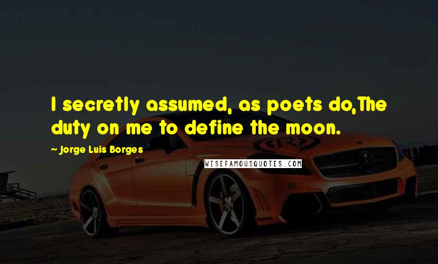Jorge Luis Borges Quotes: I secretly assumed, as poets do,The duty on me to define the moon.