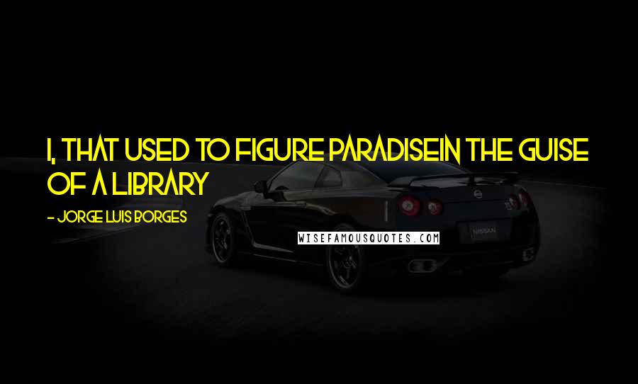 Jorge Luis Borges Quotes: I, that used to figure ParadiseIn the guise of a library