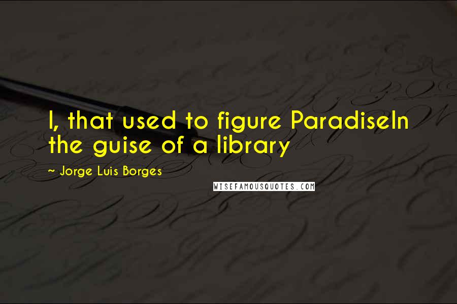 Jorge Luis Borges Quotes: I, that used to figure ParadiseIn the guise of a library