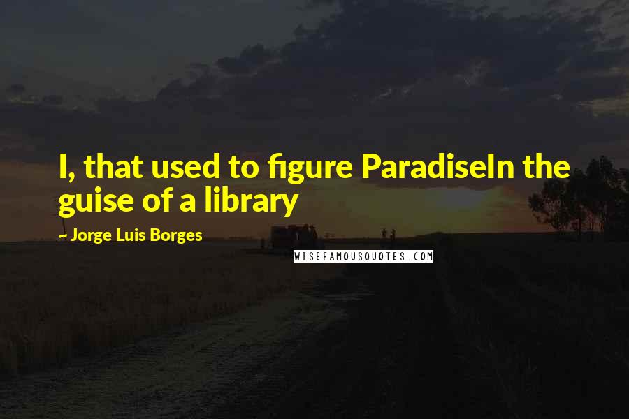 Jorge Luis Borges Quotes: I, that used to figure ParadiseIn the guise of a library