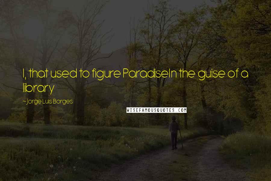 Jorge Luis Borges Quotes: I, that used to figure ParadiseIn the guise of a library