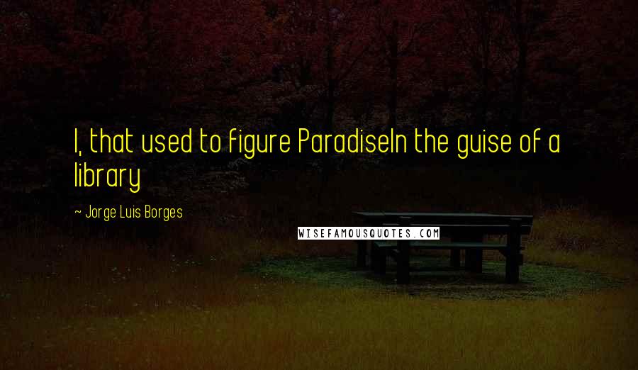 Jorge Luis Borges Quotes: I, that used to figure ParadiseIn the guise of a library