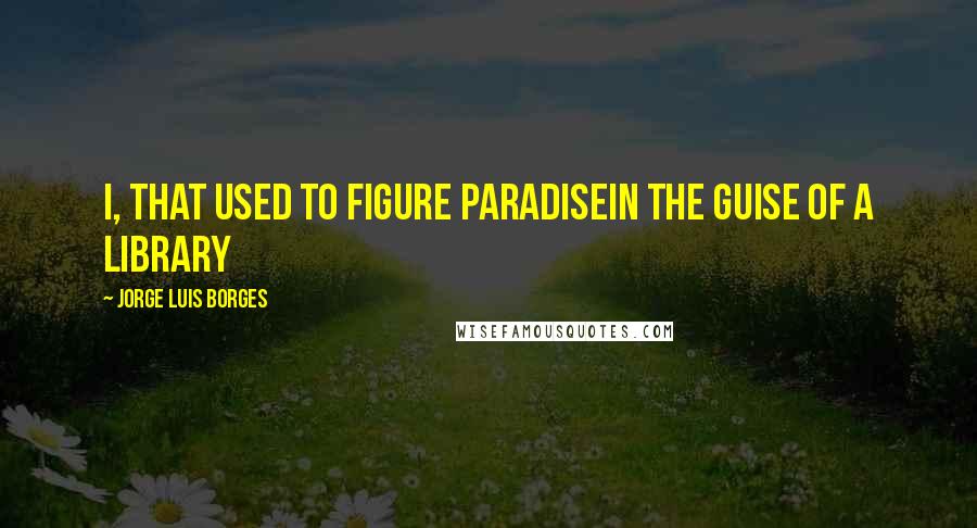 Jorge Luis Borges Quotes: I, that used to figure ParadiseIn the guise of a library