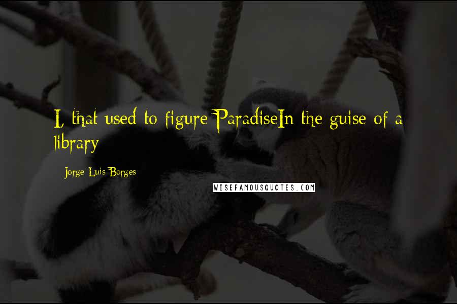 Jorge Luis Borges Quotes: I, that used to figure ParadiseIn the guise of a library