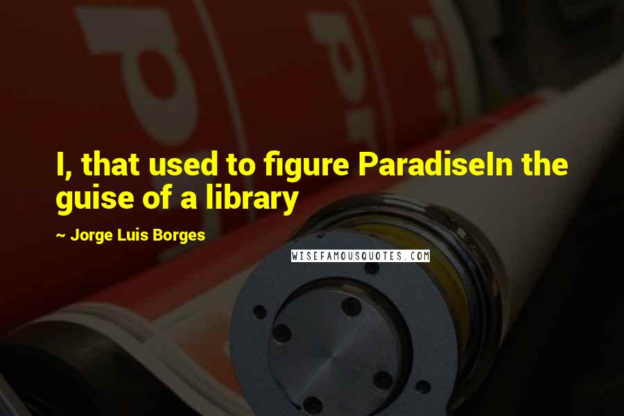 Jorge Luis Borges Quotes: I, that used to figure ParadiseIn the guise of a library