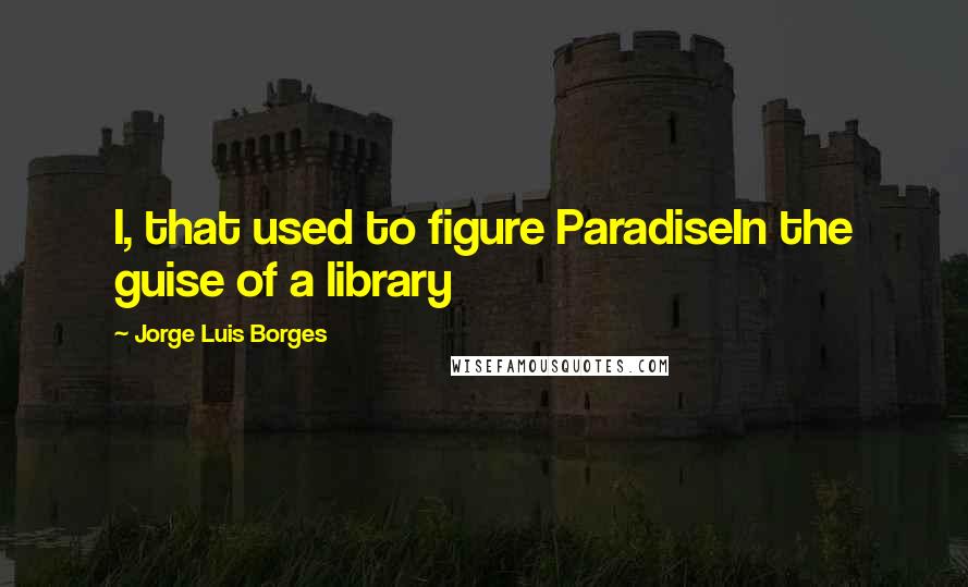 Jorge Luis Borges Quotes: I, that used to figure ParadiseIn the guise of a library