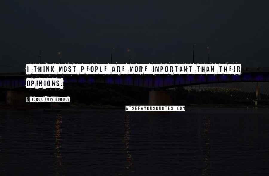 Jorge Luis Borges Quotes: I think most people are more important than their opinions.