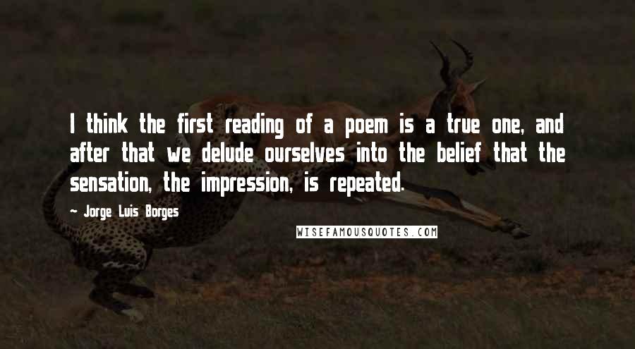 Jorge Luis Borges Quotes: I think the first reading of a poem is a true one, and after that we delude ourselves into the belief that the sensation, the impression, is repeated.