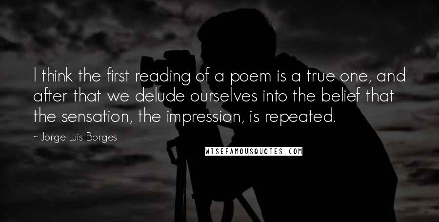 Jorge Luis Borges Quotes: I think the first reading of a poem is a true one, and after that we delude ourselves into the belief that the sensation, the impression, is repeated.