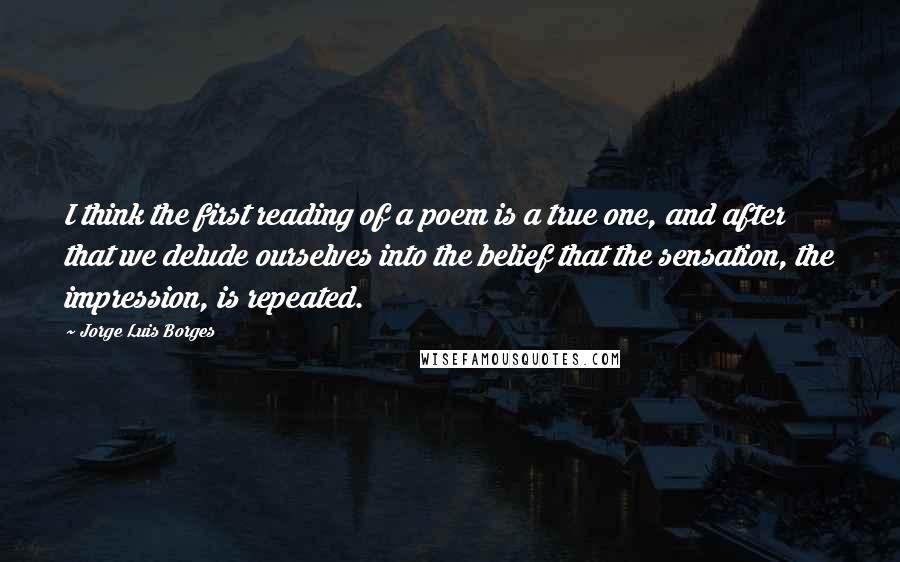 Jorge Luis Borges Quotes: I think the first reading of a poem is a true one, and after that we delude ourselves into the belief that the sensation, the impression, is repeated.