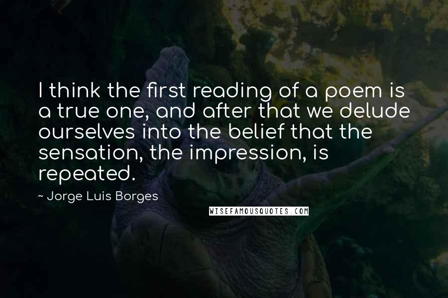 Jorge Luis Borges Quotes: I think the first reading of a poem is a true one, and after that we delude ourselves into the belief that the sensation, the impression, is repeated.